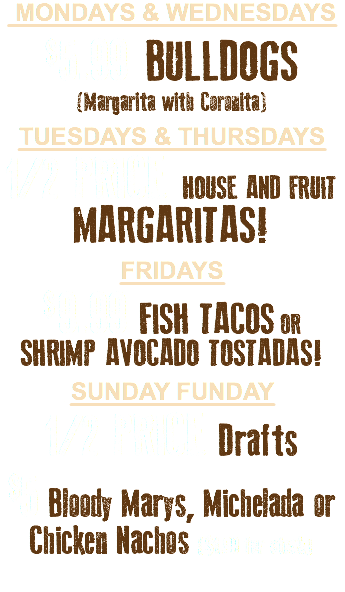  MONDAYS & WEDNESDAYS $ 5.99 BULLDOGS (Margarita with Coronita) TUESDAYS & THURSDAYS 1/2 PRICE HOUSE AND FRUIT MARGARITAS! FRIDAYS $ 9.99 FISH TACOS OR  SHRIMP AVOCADO TOSTADAS! Sunday Funday 1/2 PRICE Drafts $5 Bloody Marys, Michelada or  Chicken Nachos ($1.99 for steak)