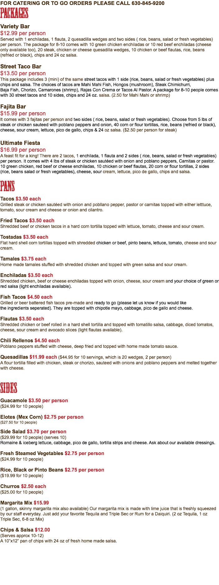 for catering or to go orders please call 630-845-9200 Packages Variety Bar $12.99 per person Served with 1 enchiladas, 1 flauta, 2 quesadilla wedges and two sides ( rice, beans, salad or fresh vegetables) per person. The package for 8-10 comes with 10 green chicken enchiladas or 10 red beef enchiladas (cheese only available too), 20 steak, chicken or cheese quesadilla wedges, 10 chicken or beef flautas, rice, beans (refried or black), chips and 24 oz salsa. Street Taco Bar $13.50 per person This package includes 3 (mini) of the same street tacos with 1 side (rice, beans, salad or fresh vegetables) plus chips and salsa. The choices of tacos are Mahi Mahi Fish, Hongos (mushroom), Steak Chimichurri, Baja Fish, Chorizo, Camarones (shrimp), Rajas Con Crema or Tacos Al Pastor. A package for 8-10 people comes with 30 street tacos and 10 sides, chips and 24 oz. salsa. (2.50 for Mahi Mahi or shrimp) Fajita Bar $15.99 per person It comes with 3 fajitas per person and two sides ( rice, beans, salad or fresh vegetables). Choose from 5 lbs of steak or chicken sauteed with poblano peppers and onion, 40 corn or flour tortillas, rice, beans (refried or black), cheese, sour cream, lettuce, pico de gallo, chips & 24 oz salsa. ($2.50 per person for steak) Ultimate Fiesta $16.99 per person A feast fit for a king! There are 2 tacos, 1 enchilada, 1 flauta and 2 sides ( rice, beans, salad or fresh vegetables) per person. It comes with 4 lbs of steak or chicken sautéed with onion and poblano peppers, Carnitas or pastor. 10 green chicken, red beef or cheese enchiladas, 10 chicken or beef flautas, 20 corn or flour tortillas, 2 sides (rice, beans salad or fresh vegetables), cheese, sour cream, lettuce, pico de gallo, chips and salsa. Pans Tacos $3.50 each Grilled steak or chicken sautéed with onion and pobllano pepper, pastor or carnitas topped with either letttuce, tomato, sour cream and cheese or onion and cilantro. Fried Tacos $3.50 each Shredded beef or chicken tacos in a hard corn tortilla topped with lettuce, tomato, cheese and sour cream. Tostadas $3.50 each Flat hard shell corn tortillas topped with shredded chicken or beef, pinto beans, lettuce, tomato, cheese and sour cream. Tamales $3.75 each Home made tamales stuffed with shredded chicken and topped with green salsa and sour cream. Enchiladas $3.50 each Shredded chicken, beef or cheese enchiladas topped with onion, cheese, sour cream and your choice of green or red salsa (light enchiladas available). Fish Tacos $4.50 each Grilled or beer battered fish tacos pre-made and ready to go (please let us know if you would like the ingredients seperated). They are topped with chipotle mayo, cabbage, pico de gallo and cheese. Flautas $3.50 each Shredded chicken or beef rolled in a hard shell tortilla and topped with tomatillo salsa, cabbage, diced tomatos, cheese, sour cream and avocado slices (light flautas available). Chili Rellenos $4.50 each Poblano peppers stuffed with cheese, deep fried and topped with home made tomato sauce. Quesadillas $11.99 each ($44.95 for 10 servings, which is 20 wedges, 2 per person) A flour tortilla filled with chicken, steak or chorizo, sauteed with onions and poblano peppers and melted together with cheese. Sides Guacamole $3.50 per person ($24.99 for 10 people) Elotes (Mex Corn) $2.75 per person ($27.50 for 10 people) Side Salad $3.70 per person ($29.99 for 10 people) (serves 10) Romaine & iceberg lettuce, cabbage, pico de gallo, tortilla strips and cheese. Ask about our available dressings. Fresh Steamed Vegetables $2.75 per person ($24.99 for 10 people) Rice, Black or Pinto Beans $2.75 per person ($19.99 for 10 people) Churros $2.50 each ($25.00 for 10 people) Margarita Mix $15.99 (1 gallon, skinny margarita mix also available) Our margarita mix is made with lime juice that is freshly squeezed by our staff everyday. Just add your favorite Tequila and Triple Sec or Rum for a Daiquiri. (2 oz Tequila, 1 oz Triple Sec, 6-8 oz Mix) Chips & Salsa $12.00 (Serves approx 10-12) A 10”x12” pan of chips with 24 oz of fresh home made salsa.